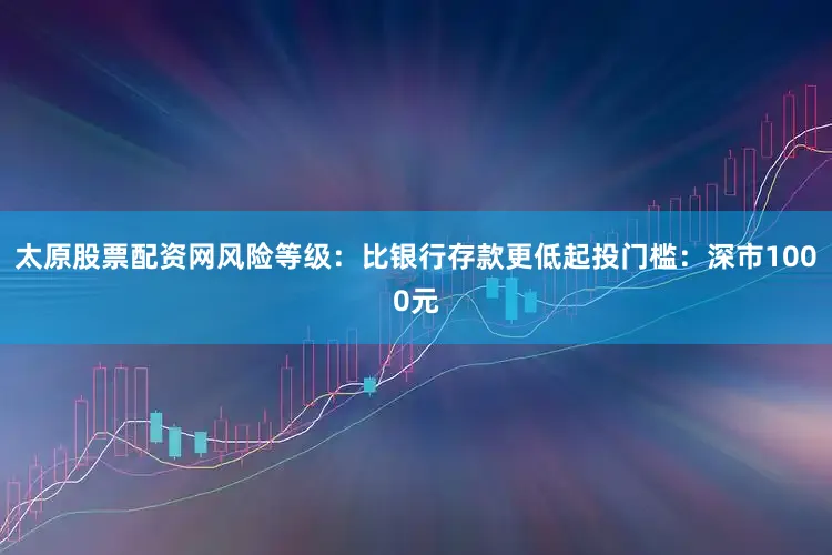 太原股票配资网风险等级：比银行存款更低起投门槛：深市1000元