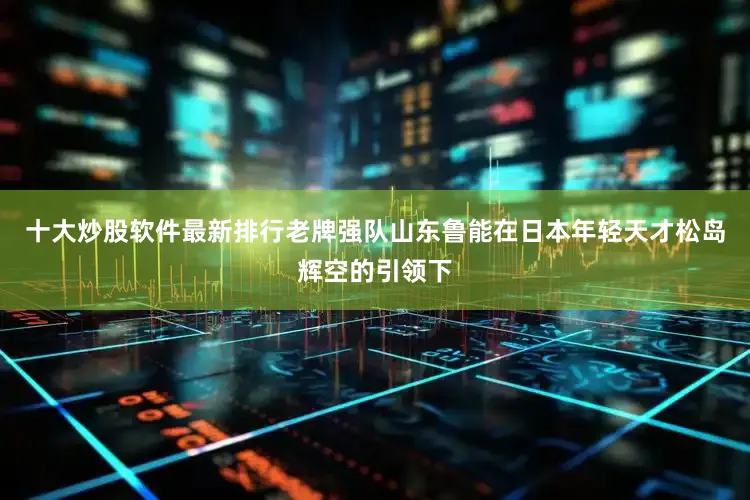 十大炒股软件最新排行老牌强队山东鲁能在日本年轻天才松岛辉空的引领下