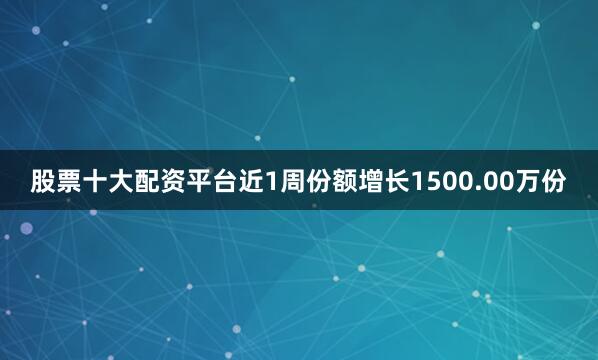 股票十大配资平台近1周份额增长1500.00万份