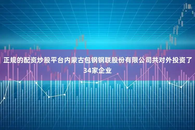 正规的配资炒股平台内蒙古包钢钢联股份有限公司共对外投资了34家企业